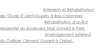 Projets emblématiques : 2017 - Chef de projet - Extension et Réhabilitation de l’École St Saint-Exupéry à Bois-Colombes 2014 - Chef de projet - Réhabilitation d'un îlot résidentiel du Boulevard Mac Donald à Paris 2013 - Chef de projet - Aménagement extérieur du Collège Clément Guyard à Créteil 